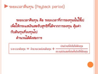►ระยะเวลาคืนทุน (Payback period)
ระยะเวลาคืนทุน คือ ระยะเวลาที่การลงทุนนั้นใช้ไป
เพื่อให้กระแสเงินสดรับสุทธิที่ได้จากการลงทุน คุ้มค่า
กับต้นทุนที่ลงทุนไป
คานวนได้ดังสมการ
ระยะเวลาคืนทุน = จานวนงวดก่อนคืนทุน +
เงินส่วนที่ยังไม่ได้คืนทุน
กระแสเงินสดที่เกิดขึ้นในปีที่คืนทุน
 