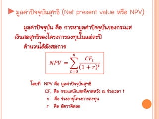 ►มูลค่าปัจจุบันสุทธิ (Net present value หรือ NPV)
มูลค่าปัจจุบัน คือ การหามูลค่าปัจจุบันของกระแส
เงินสดสุทธิของโครงการลงทุนในแต่ละปี
คานวนได้ดังสมการ
𝑁𝑃𝑉 =
𝐶𝐹𝑡
1 + 𝑟 𝑡
𝑛
𝑡=0
โดยที่ NPV คือ มูลค่าปัจจุบันสุทธิ
CFt คือ กระแสเงินสดที่คาดหวัง ณ ช่วงเวลา t
n คือ ช่วงอายุโครงการลงทุน
r คือ อัตราคิดลด
 