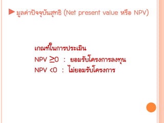 เกณฑ์ในการประเมิน
NPV ≥0 : ยอมรับโครงการลงทุน
NPV <0 : ไม่ยอมรับโครงการ
►มูลค่าปัจจุบันสุทธิ (Net present value หรือ NPV)
 