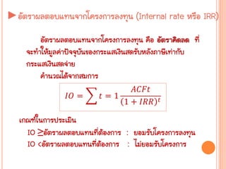 ►อัตราผลตอบแทนจากโครงการลงทุน (Internal rate หรือ IRR)
อัตราผลตอบแทนจากโครงการลงทุน คือ อัตราคิดลด ที่
จะทาให้มูลค่าปัจจุบันของกระแสเงินสดรับหลังภาษีเท่ากับ
กระแสเงินสดจ่าย
คานวณได้จากสมการ
𝐼𝑂 = 𝑡 = 1
𝐴𝐶𝐹𝑡
1 + 𝐼𝑅𝑅 𝑡
เกณฑ์ในการประเมิน
IO ≥อัตราผลตอบแทนที่ต้องการ : ยอมรับโครงการลงทุน
IO <อัตราผลตอบแทนที่ต้องการ : ไม่ยอมรับโครงการ
 