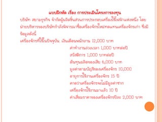 แบบฝึกหัด เรื่อง การประ๶มิȨครงการลงทุน
บริษัท สยามธุรกิจ จากัดผู้ผลิตชิ้นส่วนการประกอบเครื่องใช้ไฟฟ้าแห่งหนึ่ง โดย
ฝ่ายบริหารของบริษัทกาลังพิจารณาซื้อเครื่องจักรใหม่ทดแทนเครื่องจักรเก่า ซึ่งมี
ข้อมูลดังนี้
เครื่องจักรที่ใช้ในปัจจุบัน: เงินเดือนพนักงาน 12,000 บาท
ค่าทางานล่วงเวลา 1,000 บาทต่อปี
สวัสดิการ 1,000 บาทต่อปี
ต้นทุนผลิตของเสีย 6,000 บาท
มูลค่าตามบัญชีของเครื่องจักร 10,000
อายุการใช้งานเครื่องจักร 15 ปี
คาดว่าเครื่องจักรจะไม่มีมูลค่าซาก
เครื่องจักรใช้งานมาแล้ว 10 ปี
ค่าเสื่อมราคาของเครื่องจักรปีละ 2,000 บาท
 
