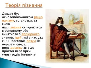  Декарт був
основоположником раціо
налізму, установки, за
якою
наші знання складаються
в основному або
винятково з апріорного
знання, ідей, які у нас уже
є. Він поставив розум на
перше місце, а
роль досвіду звів до
простої перевірки
умовиводів інтелекту
 