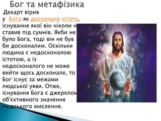 Декарт вірив
у Бога як досконалу істоту,
існування якої він ніколи не
ставив під сумнів. Якби не
було Бога, тоді він не був
би досконалим. Оскільки
людина є недосконалою
істотою, а із
недосконалого не може
вийти щось досконале, то
Бог існує за межами
людської уяви. Отже,
існування Бога є джерелом
об'єктивного значення
людського мислення.
 