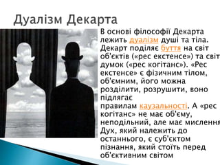  В основі філософії Декарта
лежить дуалізм душі та тіла.
Декарт поділяє буття на світ
об'єктів («рес екстенсе») та світ
думок («рес когітанс»). «Рес
екстенсе» є фізичним тілом,
об'ємним, його можна
розділити, розрушити, воно
підлягає
правилам каузальності. А «рес
когітанс» не має об'єму,
неподільний, але має мислення
Дух, який належить до
останнього, є суб'єктом
пізнання, який стоїть перед
об'єктивним світом
 