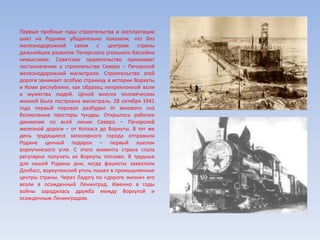 Первые пробные годы строительства и эксплуатации
шахт на Руднике убедительно показали, что без
железнодорожной связи с центром страны
дальнейшее развитие Печорского угольного бассейна
немыслимо. Советское правительство принимает
постановление о строительстве Северо – Печорской
железнодорожной магистрали. Строительство этой
дороги занимает особую страницу в истории Воркуты
и Коми республики, как образец непреклонной воли
и мужества людей. Ценой многих человеческих
жизней была построена магистраль. 28 октября 1941
года первый паровоз разбудил от векового сна
безмолвные просторы тундры. Открылось рабочее
движение по всей линии Северо – Печорской
железной дороги – от Котласа до Воркуты. В тот же
день трудящиеся заполярного города отправили
Родине ценный подарок – первый эшелон
воркутинского угля. С этого момента страна стала
регулярно получать из Воркуты топливо. В трудные
для нашей Родины дни, когда фашисты захватили
Донбасс, воркутинский уголь пошел в промышленные
центры страны. Через Ладогу по «дороге жизни» его
везли в осажденный Ленинград. Именно в годы
войны зародилась дружба между Воркутой и
осажденным Ленинградом.
 