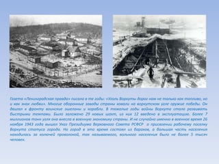 Газета «Ленинградская правда» писала в те годы: «Уголь Воркуты дорог нам не только как топливо, но
и как знак любви». Многие оборонные заводы страны ковали на воркутском угле оружие победы. Он
двигал к фронту воинские эшелоны и корабли. В тяжелые годы войны Воркута стала развивать
быстрыми темпами. Было заложено 29 новых шахт, из них 12 введено в эксплуатацию. Более 7
миллионов тонн угля она внесла в военную экономику страны. И не случайно именно в военное время 26
ноября 1943 года вышел Указ Президиума Верховного Совета РСФСР о присвоении рабочему поселку
Воркута статуса города. Но город в это время состоял из бараков, а большая часть населения
находилась за колючей проволокой, так называемого, вольного населения было не более 5 тысяч
человек.
 