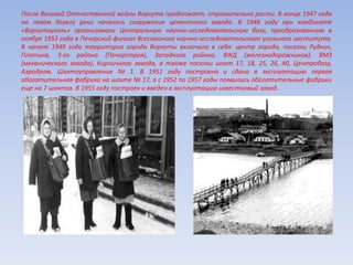 После Великой Отечественной войны Воркута продолжает, стремительно расти. В конце 1947 года
на левом берегу реки началось сооружение цементного завода. В 1948 году при комбинате
«Воркутауголь» организовали Центральную научно-исследовательскую базу, преобразованную в
ноябре 1953 года в Печорский филиал Всесоюзного научно-исследовательского угольного института.
В начале 1949 года территория города Воркуты включала в себя: центр города, поселки Рудник,
Плотина, 3-го района (Печорстроя), Западного района, ВЖД (железнодорожников), ВМЗ
(механического завода), Кирпичного завода, а также поселки шахт 17, 18, 25, 26, 40, Центробазу,
Аэродром, Шахтоуправление № 1. В 1951 году построена и сдана в эксплуатацию первая
обогатительная фабрика на шахте № 17, а с 1952 по 1957 годы появились обогатительные фабрики
еще на 7 шахтах. В 1955 году построен и введен в эксплуатацию известковый завод.
 