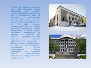 В 1956 году Советом Министров
Коми АССР утвержден первый
генеральный план застройки
города. Центр города застраивался
уже в послевоенные годы по
проектам архитекторов
ленинградской школы Г. В.
Гоцкевича, В.Н. Лунева, Н.В. Савчина.
В 1958 году построен
плавательный бассейн, начала
работать воркутинская студия
телевидения, а здание горного
техникума, построенного по
проекту Г.В. Гоцкевича, как
памятник градостроительства
включен в краткую
художественную энциклопедию «
Искусство стран и народов мира».
В этом же году в Воркуте
открывается филиал
Ленинградского горного
института для оснащения
угольной промышленности
грамотными квалифицированными
специалистами.
 