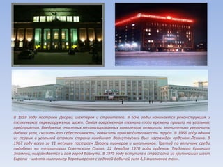 В 1959 году построен Дворец шахтеров и строителей. В 60-е годы начинается реконструкция и
техническое перевооружение шахт. Самая современная техника того времени пришла на угольные
предприятия. Внедрение очистных механизированных комплексов позволило значительно увеличить
добычу угля, снизить его себестоимость, повысить производительность труда. В 1966 году одним
из первых в угольной отрасли страны комбинат Воркутауголь был награжден орденом Ленина. В
1967 году всего за 11 месяцев построен Дворец пионеров и школьников. Третий по величине среди
подобных на территории Советского Союза. 22 декабря 1970 года орденом Трудового Красного
Знамени, награждается и сам город Воркута. В 1975 году вступила в строй одна из крупнейших шахт
Европы – шахта-миллионер Воргашорская с годовой добычей угля 4,5 миллионов тонн.
 