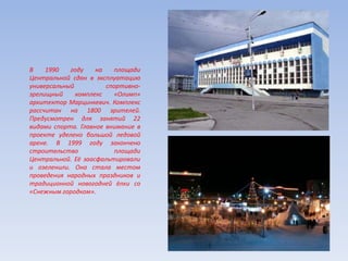 В 1990 году на площади
Центральной сдан в эксплуатацию
универсальный спортивно-
зрелищный комплекс «Олимп»
архитектор Марцинкевич. Комплекс
рассчитан на 1800 зрителей.
Предусмотрен для занятий 22
видами спорта. Главное внимание в
проекте уделено большой ледовой
арене. В 1999 году закончено
строительство площади
Центральной. Её заасфальтировали
и озеленили. Она стала местом
проведения народных праздников и
традиционной новогодней ёлки со
«Снежным городком».
 