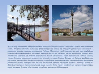 В 2001 году состоялось открытие самой молодой площади города – площади Победы. Она названа в
честь 40-летия Победы в Великой Отечественной войне. На площади установлен монумент –
памятник воинам, павшим при защите Родины. Монумент представляет из себя три орудийных
ствола обвитых ветвями с листьями. Вверху – два аиста, свивших гнездо на стволах орудий. Эскиз
памятника сделала 15-летняя воркутинка Саша Степанова. Идея памятника: «После войны,
унесшей многие миллионы человеческих жизней, на нашей земле больше не должны раздаваться
выстрелы и крики боли. Разве что только первый крик появляющихся на свет младенцев, маленьких
росточков жизни, которых как обычно объясняют детям, приносят аисты – «птицы счастья».
Парк был построен трудом жителей всего города. Пять тысяч квадратных метров территории
парка уложены дерном, обустроены клумбами, высажено 350 деревьев.
 