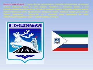 Воркута́ (коми Вӧркута) — город в России, расположен на севере Республики Коми, на западных
склонах Полярного Урала, на реке Воркута. Находится за полярным кругом, в зоне
распространения вечной мерзлоты. Третий по величине город за северным полярным кругом.
Административный центр одноимённого городского округа. Название города дано по реке
Воркута (изначально — Варкута-яха, что с ненецкого языка переводится как «река,
изобилующая медведями» (варк — бурый медведь (ненецк.))
 