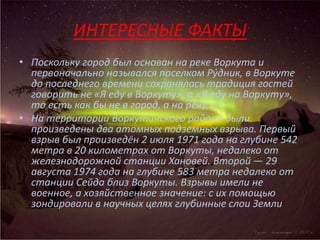 ИНТЕРЕСНЫЕ ФАКТЫ
• Поскольку город был основан на реке Воркута и
первоначально назывался поселком Ру́дник, в Воркуте
до последнего времени сохранялась традиция гостей
говорить не «Я еду в Воркуту», а «Я еду на Воркуту»,
то есть как бы не в город, а на реку.
• На территории Воркутинского района были
произведены два атомных подземных взрыва. Первый
взрыв был произведён 2 июля 1971 года на глубине 542
метра в 20 километрах от Воркуты, недалеко от
железнодорожной станции Хановей. Второй — 29
августа 1974 года на глубине 583 метра недалеко от
станции Сейда близ Воркуты. Взрывы имели не
военное, а хозяйственное значение: с их помощью
зондировали в научных целях глубинные слои Земли
 