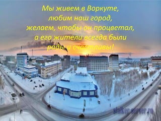 Мы живем в Воркуте,
любим наш город,
желаем, чтобы он процветал,
а его жители всегда были
рады и счастливы!
 