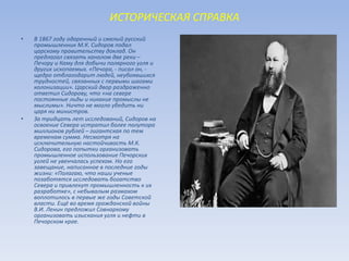 ИСТОРИЧЕСКАЯ СПРАВКА
• В 1867 году одаренный и смелый русский
промышленник М.К. Сидоров подал
царскому правительству доклад. Он
предлагал связать каналом две реки –
Печору и Каму для добычи полярного угля и
других ископаемых. «Печора, - писал он, -
щедро отблагодарит людей, неубоявшихся
трудностей, связанных с первыми шагами
колонизации». Царский двор раздраженно
ответил Сидорову, что «на севере
постоянные льды и никакие промыслы не
мыслимы». Ничто не могло убедить ни
царя ни министров.
• За тридцать лет исследований, Сидоров на
освоение Севера истратил более полутора
миллионов рублей – гигантская по тем
временам сумма. Несмотря на
исключительную настойчивость М.К.
Сидорова, его попытки организовать
промышленное использование Печорских
углей не увенчалась успехом. Но его
завещание, написанное в последние годы
жизни: «Полагаю, что наши ученые
позаботятся исследовать богатство
Севера и привлекут промышленность к их
разработке», с небывалым размахом
воплотилось в первые же годы Советской
власти. Ещё во время гражданской войны
В.И. Ленин предложил Совнаркому
организовать изыскания угля и нефти в
Печорском крае.
 