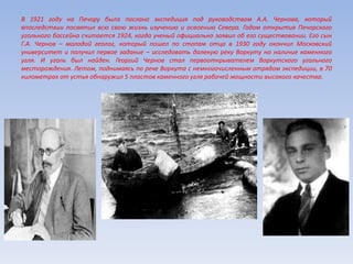 В 1921 году на Печору была послана экспедиция под руководством А.А. Чернова, который
впоследствии посвятил всю свою жизнь изучению и освоению Севера. Годом открытия Печорского
угольного бассейна считается 1924, когда ученый официально заявил об его существовании. Его сын
Г.А. Чернов – молодой геолог, который пошел по стопам отца в 1930 году окончил Московский
университет и получил первое задание – исследовать далекую реку Воркуту на наличие каменного
угля. И уголь был найден. Георгий Чернов стал первооткрывателем Воркутского угольного
месторождения. Летом, поднимаясь по реке Воркута с немногочисленным отрядом экспедиции, в 70
километрах от устья обнаружил 5 пластов каменного угля рабочей мощности высокого качества.
 