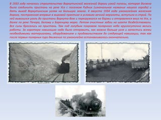 В 1933 году началось строительство Воркутинской железной дороги узкой полосы, которая должна
была соединить пристань на реке Уса с поселком Рудник (изначальное название нашего города) и
дать выход Воркутинским углям на Большую землю. 4 августа 1934 года узкоколейная железная
дорога, построенная впервые в мировой практике в условиях вечной мерзлоты, вступила в строй. По
ней вывозился уголь до пристани Воркута-Вом и перегружался на баржи и отправлялся вниз по Усе, а
далее по реке Печора, Белому и Баренцеву морю. Летом очистные забои на шахте бездействовали.
Все силы бросались на пристань. Там под голубым покровом полярного неба круглосуточно велись
работы. За короткую навигацию надо было отправить, как можно больше угля и запастись всеми
необходимыми материалами, оборудованием и продовольствием до следующей навигации, так как
после первых полярных пург движение по узкоколейке останавливалось окончательно.
 