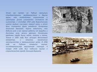 Этим же путем на Рудник ввозились
стройматериалы, продовольствие и другие
грузы, так необходимые строителям и
шахтерам. Длина узкоколейки составила 64
километра. 1 сентября 1934 года Воркутинская
шахта выдала «на-гора» первый уголь и этот
день считается Днем рождения Печорского
Угольного Бассейна. Нужно заметить, что
добыча угля и все горные работы от вырубки и
доставки угля, велись вручную. Основными
орудиями труда были: кайло, лопата и тачка.
Только в 1935 году был запущен бензиновый
генератор, и началось применение
электричества в промышленных целях. В 1936
году на Руднике открыта научно-
исследовательская мерзлотная станция. 4
января 1936 года был подписан приказ о
строительстве города Большая Воркута.
 