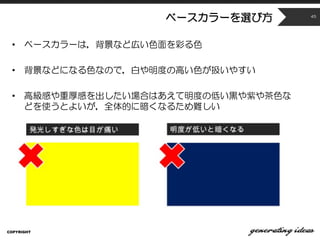 ベースカラーを選び方
• ベースカラーは，背景など広い色面を彩る色
• 背景などになる色なので，白や明度の高い色が扱いやすい
• 高級感や重厚感を出したい場合はあえて明度の低い黒や紫や茶色な
どを使うとよいが，全体的に暗くなるため難しい
COPYRIGHT
45
 