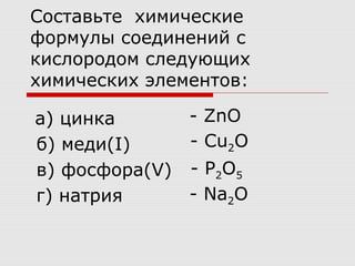 Составьте химические
формулы соединений с
кислородом следующих
химических элементов:
а) цинка
б) меди(I)
в) фосфора(V)
г) натрия
- ZnO
- Cu2O
- P2O5
- Na2O
 