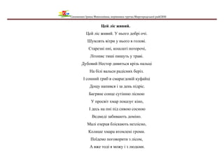 Сизоненко Ірина Миколаївна, керівника гуртка Миргородської райСЮН
Цей ліс живий.
Цей ліс живий. У нього добрі очі.
Шумлять вітри у нього в голові.
Старезні пні, кошлаті поторочі,
Літопис тиші пишуть у траві.
Дубовий Нестор дивиться крізь пальці
На білі вальси радісних беріз.
І сонний гриб в смарагдовій куфайці
Дощу напився і за день підріс.
Багряне сонце сутінню лісною
У просвіт хмар показує кіно,
І десь на пні під сивою сосною
Ведмеді забивають доміно.
Малі озерця бліскають незлісно,
Колише хмара втомлені громи.
Поїдемо поговорити з лісом,
А вже тоді я можу і з людьми.
 