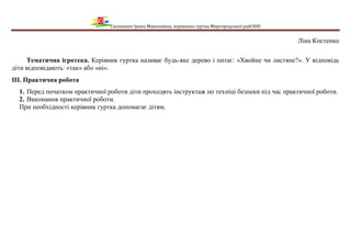 Сизоненко Ірина Миколаївна, керівника гуртка Миргородської райСЮН
Ліна Костенко
Тематична ігротека. Керівник гуртка називає будь-яке дерево і питає: «Хвойне чи листяне?». У відповідь
діти відповідають: «так» або «ні».
ІІІ. Практична робота
1. Перед початком практичної роботи діти проходять інструктаж по техніці безпеки під час практичної роботи.
2. Виконання практичної роботи.
При необхідності керівник гуртка допомагає дітям.
 
