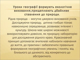 Уроки географії формують екологічне
виховання,прищеплюють дбайливе
ставлення до природи.
Рідна природа – могутнє джерело виховання учнів.
Досліджуючи природу, дитина глибше пізнає
навколишнє середовище, розвиває інтелект і
культуру. Школа має широкі можливості
використовувати довкілля, як природну лабораторію
для дослідження рідного краю. Краєзнавчий
принцип допомагає вчителеві наблизити навчання
до життя, до практики і забезпечити правильне
формування географічних уявлень і понять: від
близького до далекого, від конкретного до
абстрактного.
 