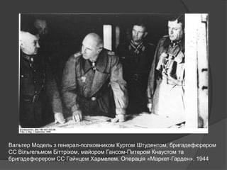 Вальтер Модель з генерал-полковником Куртом Штудентом, бригадефюрером
СС Вільгельмом Біттріхом, майором Гансом-Питером Кнаустом та
бригадефюрером СС Гайнцем Хармелем. Операція «Маркет-Гарден». 1944
 