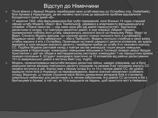 Відступ до Німеччини
 Після фіаско у Франції Модель перебазував свою штаб-квартиру до Остербеку (нід. Oosterbeek),
біля Арнема в Нідерландах, де він негайно приступив до вирішення проблем відновлення
боєздатності групи армій «B».
 17 вересня 1944, обід фельдмаршала був грубо перерваний, коли близько 14 годин старший
офіцер штабу Моделя, оберст фон Темпельхоф, увірвався в апартаменти фельдмаршала зі
словами: «Повне свинство — над нами одна або дві дивізії парашутистів!». Британські
десантники зі складу 1-ої повітряно-десантної дивізії, в ході операції «Маркет Гарден»,
приземлилися поблизу його штабу, намагаючись захопити мости на Нижньому Рейні, Маасі та
Ваалі. Спочатку Модель вирішив, що союзний десант планує полонити його зі штабом[43].
Віддавши наказ: «Всім забиратися — збір в Терборзі!», Модель поспішно стрибнув в свою важку
штабну машину й втік з Остербеку. Промчавши на повній швидкості десяток кілометрів, він вдало
вирвався із зони висадки ворожого десанту і незабаром прибув до штабу II-го танкового корпусу
СС. Подібно Моделю раптовий напад з повітря застав зненацька і інших вищих німецьких
командирів в Нідерландах: командувач німецькими військами в Голландії генерал авіації Фрідріх
Христіансен у цей час обідав в амстердамському ресторані; командувач 1-ою парашутною армією
генерал-полковник К. Штудент знаходився практично за 10 кілометрів від району десантування
101-ої американської дивізії в містечку Вайт (нід. Vught).
 Модель, проаналізувавши масштаби висадки десантних військ, швидко усвідомив, що ж було
реальною метою висадки повітряного десанту союзників та наказав II-му танковому корпусу СС
негайно вступити в дію. Корпус мав у своєму складі 9-у та 10-у танкові дивізії СС, які щойно
відійшли після боїв в Нормандії на переформування, маючи значний некомплект особового
складу. Водночас, ці танкові з'єднання мали багато досвідчених ветеранів боїв й становили
смертельну небезпеку для десантників з їх легким озброєнням. 9-а дивізія СС вступила в бій з
британцями в Арнемі, в той час, як 10-а вирушила на південь, щоб захистити міст в Неймегені.
 
