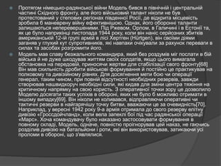  Протягом німецько-радянської війни Модель бився в північній і центральній
частині Східного фронту, але його військовий талант ніколи не був
протестований у степових регіонах південної Росії, де відкрита місцевість
зробила б маневрену війну ефективнішою. Однак, його оборонні таланти
залишаються неперевершеними. Під Ржевом, Орлом, в Галичині і в Естонії та,
як це було наприкінці листопада 1944 року, коли він наніс серйозних збитків
американській 12-ій групі армій в лісі Хертген (Hürtgen), він своїми діями
заганяв у глухий кут супротивників, які навпаки очікували за рахунок переваги в
силах та засобах розгромити його.
 Модель мав славу безжального командира, який без роздумів міг послати в бій
війська й не дуже шкодував життям своїх солдатів, якщо цього вимагала
обстановка на передовій, приносячи жертви для стабілізації свого фронту[68]
Він мав схильність дробити військові формування й постійно це практикував на
полковому та дивізійному рівнях. Для досягнення мети бою чи операції
генерал, таким чином, при повній відсутності необхідних резервів, завжди
створював нашвидкоруч необхідні сили, які кидав для зміни центра тяжіння на
критичному напрямку на свою користь. З оперативної точки зору це дозволило
Моделю досягати таких успіхів в обороні, яких не було б можливо отримати в
іншому випадку[69]. Він ніколи не коливався, відправляючи оперативні чи
тактичні резерви в найгарячішу точку битви, вважаючи це за очевидність[70].
Наприклад, у вересні 1942 року 9-а армія отримала до свого резерву елітну
дивізію «Гроссдойчланд», коли вела запеклі бої під час радянської операції
«Марс». Хоча командувачу було наказано застосовувати формування в
повному складі, Модель, одначе, повністю проігнорував цей наказ, не гаючись
розділив дивізію на батальйони і роти, які він використовував, затикаючи усі
проломи в обороні, що з'являлися.
 