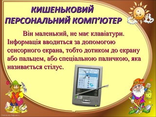 FokinaLida.75@mail.ru
КИШЕНЬКОВИЙКИШЕНЬКОВИЙ
ПЕРСОНАЛЬНИЙ КОМППЕРСОНАЛЬНИЙ КОМП’’ЮТЕРЮТЕР
Він маленький, не має клавіатури.Він маленький, не має клавіатури.
Інформація вводиться за допомогоюІнформація вводиться за допомогою
сенсорного екрана,сенсорного екрана, тобто дотиком до екранутобто дотиком до екрану
або пальцем, або спеціальною паличкою, якаабо пальцем, або спеціальною паличкою, яка
називається стілус.називається стілус.
 