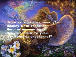 “Чого ти ходиш на могилу? –
Насилу мати говорила. –
Чого ти плачеш ідучи,
Чому не спиш ти уночі,
Моя голубко сизокрила?”
 