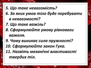 5. Що таке невагомість?
6. За яких умов тіло буде перебувати
в невагомості?
7. Що таке важіль?
8. Сформулюйте умову рівноваги
важеля.
9. Чому виникає сила пружності?
10. Сформулюйте закон Гука.
11. Назвіть механічні властивості
твердих тіл.
 