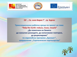 ОУ „ Св. княз Борис I” , гр. Бургас
Транснационална работна среща по проект на тема
“Help the Earth: reduce, reuse, recycle”
„Да помогнем на Земята:
да намалим разходите, да използваме повторно,
да рециклираме“
по европейска програма „Еразъм+“,
направление „Стратегически партньорства“
 