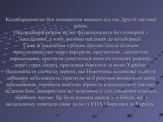 Колабораціонізм був поширеним явищем під час Другої світовоїКолабораціонізм був поширеним явищем під час Другої світової
війни.війни.
Окупаційний режим не міг функціонувати без співпраці зОкупаційний режим не міг функціонувати без співпраці з
населенням, а тому активно закликав до колаборації.населенням, а тому активно закликав до колаборації.
Саме ж населення з різних причин пішло шляхомСаме ж населення з різних причин пішло шляхом
пристосуванства: через карєризм, прагматизм, ідеологічніпристосуванства: через карєризм, прагматизм, ідеологічні
переконання, прагнучи помститися комуністичному режиму,переконання, прагнучи помститися комуністичному режиму,
через страх смерті, прагнення боротися за волю України.через страх смерті, прагнення боротися за волю України.
Націоналісти спочатку вірили, що Німеччина допоможе здобутиНаціоналісти спочатку вірили, що Німеччина допоможе здобути
державну незалежність, прагнули за її рахунок вишколити своїхдержавну незалежність, прагнули за її рахунок вишколити своїх
військовиків, отримати новітню зброю та вдосконалити тактикувійськовиків, отримати новітню зброю та вдосконалити тактику
ведення бою, використати всі можливості для створення власнихведення бою, використати всі можливості для створення власних
збройних частин. Це була хороша школа для бійців, які взбройних частин. Це була хороша школа для бійців, які в
подальшому повязали свою долю із УПА і боролися за Україну.подальшому повязали свою долю із УПА і боролися за Україну.
 