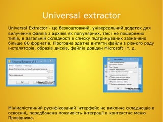 Universal extractor
Universal Extractor - це безкоштовний, універсальний додаток для
вилучення файлів з архівів як популярних, так і не поширених
типів, в загальній складності в списку підтримуваних зазначено
більше 60 форматів. Програма здатна витягти файли з різного роду
інсталяторів, образів дисків, файлів довідки Microsoft і т. д.
Мінімалістичний русифікований інтерфейс не викличе складнощів в
освоєнні, передбачена можливість інтеграції в контекстне меню
Провідника.
 