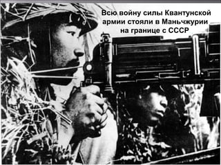 Всю войну силы Квантунской
армии стояли в Маньчжурии
на границе с СССР.
 