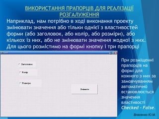 ВИКОРИСТАННЯ ПРАПОРЦІВ ДЛЯ РЕАЛІЗАЦІЇ
РОЗГАЛУЖЕННЯ
Наприклад, нам потрібно в ході виконання проекту
змінювати значення або тільки однієї з властивостей
форми (або заголовок, або колір, або розміри), або
кількох із них, або не змінювати значення жодної з них.
Для цього розмістимо на формі кнопку і три прапорці
При розміщенні
прапорців на
формі для
кожного з них за
замовчуванням
автоматично
встановлюється
значення
властивості
Checked - False.
Власенко Ю.М.
 