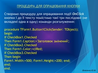 ПРОЦЕДУРА ДЛЯ ОПРАЦЮВАННЯ КНОПКИ
Створимо процедуру для опрацювання події OnClick
кнопки і до її тексту помістимо такі три послідовні (не
вкладені одна в одну) команди розгалуження:
procedure TForm1.Button1Click(Sender: TObject);
begin
If CheckBox1.Checked
Then Form1.Caption:='Заголовок змінений';
If CheckBox2.Checked
Then Form1.Color:=clRed;
If CheckBox3.Checked
Then begin
Form1.Width:=500; Form1.Height:=200; end;
end;
end. Власенко Ю.М.
 