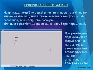 ВИКОРИСТАННЯ ПЕРЕМИКАЧІВ
Наприклад, потрібно в ході виконання проекту змінювати
значення тільки однієї з таких властивостей форми: або
заголовок, або колір, або розміри.
Для цього розмістимо на формі кнопку і три перемикачі.
При розміщенні
перемикачів на
формі для кож-
ного з них за
замовчуванням
встановлюється
значення
властивості
Checked - False.
Власенко Ю.М.
 