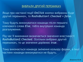 ВИБРАЛИ ДРУГИЙ ПЕРЕМИКАЧ
Якщо при настанні події OnClick кнопки вибраним буде
другий перемикач, то RadioButton1.Checked = false.
Тому будуть виконуватися команди після першого
ключового слова Else, тобто внутрішня команда
розгалуження.
Під час її виконання визначається значення властивості
RadioButton2.Checked. Оскільки вибрано другий
перемикач, то це значення дорівнює true.
Тому виконається команда змінення кольору форми, а інші
частини команди виконуватися не будуть.
Власенко Ю.М.
 