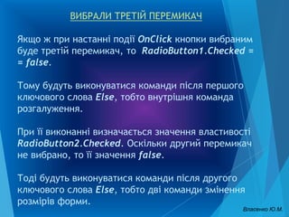 ВИБРАЛИ ТРЕТІЙ ПЕРЕМИКАЧ
Якщо ж при настанні події OnClick кнопки вибраним
буде третій перемикач, то RadioButton1.Checked =
= false.
Тому будуть виконуватися команди після першого
ключового слова Else, тобто внутрішня команда
розгалуження.
При її виконанні визначається значення властивості
RadioButton2.Checked. Оскільки другий перемикач
не вибрано, то її значення false.
Тоді будуть виконуватися команди після другого
ключового слова Else, тобто дві команди змінення
розмірів форми.
Власенко Ю.М.
 