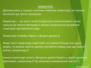 КОМЕНТАРІ
Допомагають у пошуку логічних помилок коментарі, які можна
включати до тексту програми.
Коментар — це текст, який ігнорується компілятором і вклю-
чається до тексту програми з метою полегшення розуміння
структури програмного коду.
Коментарі потрібно брати у фігурні дужки {}
Якщо текст коментаря короткий і не займає більше ніж один
рядок, то можна замість дужок поставити перед ним дві похилі
риски, наприклад //
Інколи коментарі замість фігурних дужок беруть у круглі дужки із
зірочками, наприклад (*Це команда знаходження частки*).
Власенко Ю.М.
 