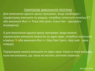 ПОКРОКОВЕ ВИКОНАННЯ ПРОГРАМ
Для виконання одного кроку програми, якщо необхідно і
підпрограму виконати по рядках, потрібно натиснути клавішу F7
або виконати Run => Trace Into (англ. trace into - трасувати
всередину).
А для виконання одного кроку програми, якщо можна
підпрограму виконати повністю за один крок, потрібно натиснути
клавішу F8 або виконати Run => Step Over (англ. step over - крок
поверх).
Підпрограму можна виконати як один крок тільки в тому випадку,
коли ми впевнені, що вона не містить логічних помилок.
Власенко Ю.М.
 