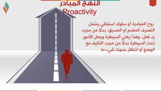 Proactivity
‫اٌّجبدسح‬ ‫سٚح‬ًّ‫٠ش‬ ٟ‫اعزجبل‬ ‫عٍٛن‬ ٚ‫أ‬
‫ِجشد‬ ِٓ ‫ثذال‬ ،‫اٌّغجك‬ ٚ‫ا‬ َ‫اٌّمذ‬ ‫اٌزظشف‬
ً‫فؼ‬ ‫سد‬.‫األِٛس‬ ً‫ٚعؼ‬ ‫اٌغ١ـشح‬ ٟٕ‫٠ؼ‬ ‫ٚ٘زا‬
‫ِغ‬ ‫اٌزى١ف‬ ‫ِجشد‬ ِٓ ‫ثذال‬ ‫اٌغ١ـشح‬ ‫رذذ‬
‫ِب‬ ‫شٟء‬ ‫دذٚس‬ ‫أزظبس‬ ٚ‫أ‬ ‫اٌٛػغ‬.
 