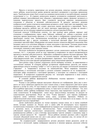 Яркость и пестрота, характерные для детских рисунков, зачастую говорят о небольшом
опыте ребёнка, недостаточном уровне развития цветового восприятия и культуры применения
цвета. Такой рисунок может быть создан под влиянием впечатления от пестрой игрушки, книжной
иллюстрации и т.д. В старшем дошкольном возрасте усложняется содержание деятельности:
ребёнок отражает многообразный опыт общения с окружающим миром, проявляет активность в
освоении выразительных средств. Цвет становится средством передачи эмоционального
отношения к объектам и явлениям действительности. В процессе цветового решения
изобразительной задачи отмечается повышенная активность детей: через цвет они выражают свое
отношение к изображаемому, цвет служит средством оценки предметов и персонажей. Часто,
изображая предметы, ребёнок дает им такую цветовую характеристику, которая не связана с
реальностью, на что указывал первый исследователь детского рисунка К.Риччи.
Советский психолог Е.И.Игнатьев отмечал, что при помощи цвета ребенок передает своё
отношение к изображаемому герою: мама, бабушка, любимый кот, собачка в рисунках детей
написаны яркими радостными красками, и в тоже время в изображении отрицательных героев
преобладают темные тона. Эмоциональное воздействие на ребёнка приобретают цвета и во
взаимодействии друг с другом, соединяясь в целостный цветовой образ. Дети интуитивно
улавливают цветовой образ, обнаруживая тем самым зачатки элементов образного мышления. Они
называют цвета и их сочетания добрыми и злыми, веселыми и грустными. Теплыми, радостными
цветами (красками) дети наделяют образы светлые, любимые, конечно, добрых героев, а злых –
холодными, темными и даже черными тонами.
Исследуя особенности восприятия красивого детьми дошкольного возраста, В.С.Мухина
отмечает, что «…в рисунках детей на тему «красивое и некрасивое» не просто воспроизводятся
предметы и явления действительности. «Красивое» изображается яркими чистыми красками. При
этом ребенок часто выбирает цвета, не соответствующие действительной окраске предмета.
«Неподражательный» цвет, которым раскрашивают «красивое», часто бывает любимым цветом
ребёнка. Иногда дети один предмет раскрашивают сразу несколькими красками.
Дети разных стран и разных социальных систем выбирают человека по нравственным и
эстетическим оценкам. В сознании ребёнка исторически выработанные средства для оценки
нравственных качеств человека ("добро" и "зло") и средства для оценки эстетической значимости
("красивое" и "некрасивое") вступают во взаимодействие. Чётко выражена тенденция:
нравственные и эстетические категории в детском сознании сливаются по их полярностям –
категория добра соединяется с категорией красивого, а категория зла сливается с категорией
некрасивого. В конкретном содержании рисунка эти категории выражаются в виде сюжета,
отражающего поступок хороший или плохой.
В сознании ребёнка формируются обобщенные эталоны красивого – хорошего и
некрасивого – нехорошего.
Родные и сам ребёнок нередко выступают объектом его изображения. Дети уже в пять-
шесть лет могут правильно перечислить всех членов семьи, а также определить своё место среди
братьев и сестёр по счёту. В этом возрасте дети хорошо осознают внутрисемейные отношения.
Когда ребёнок приступает к изображению семьи, то чаще всего он никого не забывает. Тех, кого
он особенно любит, ребёнок изображает более тщательно, ища портретного сходства, других –
лишь схематически. В изображениях семьи могут присутствовать желаемые, но реально не
существующие родственники. Рисуя на тему: "Самое красивое", дети нередко изображает
портреты своих любимых близких: мамы, папы, сестрёнки, братишки. Ребёнок из
неблагополучной семьи может нарисовать хулигана, пьяницу, но чаще всего он не скажет, что это
его пьяный отец или старший брат.
Детям свойственно рисовать не только портреты членов семьи, но и сцены семейной
жизни, которые задевают их. Рисуют дети и самих себя. В автопортрете часто выражено
положительное отношение к себе: изображённый на портрете одет в желаемую одежду, находится
в желаемом месте, в желаемых обстоятельствах. Такое оптимистическое изображение
собственной персоны соответствует центральному личностному образованию нормально
развивающегося ребёнка: у него отчётливо представлены чувство доверия к внешнему миру и
чувство личной ценности: "Я – хороший". Когда ребёнок начинает рисовать себя в трудной
ситуации обыденной жизни или изо дня в день рисует свои страшные сны, это сигнал об его
эмоционально неблагополучном состоянии.
По содержательной направленности детских рисунков можно разделить детей на
реалистов и мечтателей: первые изображают предметы и явления природы, реальные события
10
 