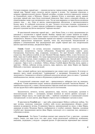 Согласно поверьям, черный цвет — синоним несчастья: черные кошки, черные дни, черные метки,
черный шар. Черный также считается цветом мщения в исламе. Эта традиция отразилась в
названии террористической группы «Черный сентябрь», которая похитила израильскую команду
на Олимпийских играх в Мюнхене. Однако в Древнем Египте и некоторых других древних
культурах черный цвет имел более позитивный символизм. Цвет земли и дождевых облаков, он
символизировал также тьму материнского лона. Эта же идея выражена и в черно-белом китайском
символе «инь — ян». Один из цветов, символизирующих абсолютное, в противоположность
белому цвету. В глубинной психологии это цвет "полного отсутствия сознания, погружения в
темноту, печаль, мрак. А дьявол нередко изображается черным, чаще, чем красным. Сатанинские
ритуалы глумления над Богом именуются "черными мессами".
В христианской символике черный цвет — цвет Князя Тьмы, и в эпоху средневековья его
связывали с колдовством и черной магией. Вообще, черный цвет служит намеком на скорбь,
болезнь, отрицание и смерть. Однако черное в сочетании с белым символизирует смиренность и
непорочность. Именно в таком понимании черный или черный в сочетании с белым стал цветом
одеяний определенных монашеских орденов, таких как августинский, бенедиктинский до
реформы и доминиканский. Как традиционный цвет скорби черный цвет стал литургическим
цветом страстной пятницы, дня распятия Христа.
Синий. Синий - это истина, интеллект, откровение, мудрость, лояльность, верность,
постоянство, непорочность, чистые побуждения, безупречная репутация, широта души,
благоразумие, благочестие, мир, созерцание, холодность. Это цвет больших глубин, женская
стихия вод. Как небесно-голубой, он цвет Великой Матери, Царицы Небес, и всех богов или сил
Неба, таких как Голубой Дракон. Это также первоначальная простота и бесконечное пространство,
которое, будучи пустым, может содержать все. Лунный цвет. У американских индейцев означает
небеса , покой; у буддистов - холод Небес наверху и вод внизу, мудрость Дхарма-Даты; у кельтов
и друидов - бард и поэт; у китайцев - Небеса, облака, Голубой Дракон Востока, весна, дерево; у
христиан - Небеса, небесная истина, вечность, вера, верность, цвет Девы Марии как Царицы
Небесной; у гностиков - крещение водой.
Цвет, который наиболее часто рассматривается как символ всего духовного. В отличие от
красного цвета синий воздействует "сдерживающе" и настраивает большинство людей на
задумчивость. Специалисты в области глубинной психологии находят здесь его связь с "душевной
освобожденностью, мягким, легким и обдуманным устройством жизни".
В политической символике синий цвет - принадлежность либералов (или же национал-
либералов). "Синяя кирпичная кладка" является традиционной системой "масонства Иоанна" . В
первобытном искусстве, а также у бесписьменных народов синий цвет использовался очень редко,
так как трудно было найти природные вещества для его изготовления.
Бесконечность, вечность, истина, преданность, вера, чистота, целомудрие, духовная и
интеллектуальная жизнь — ассоциации, которые возникли во многих древних культурах и
выражают общую мысль, что синий цвет неба — наиболее спокойный и в наименьшей степени
«материальный » из всех цветов. Деву Марию и Христа часто изображают одетыми в синее.
В христианстве Голубой цвет — цвет неба, символизирует Небеса и небесную любовь. Это
цвет истины, поскольку появление голубого неба из-под рассеивающихся облаков служит
намеком на раскрытие истины. В живописи Христос, проповедующий на земле, и Дева Мария,
держащая на руках Младенца Христа, изображаются в голубых одеяниях. Церковь, сделавшая
голубой цвет традиционным цветом Девы Марии, использует его в памятные дни, связанные с
событиями ее жизни.
Коричневый. Это Земля. У китайцев означает цвет династии Сунг; у христиан - духовная
смерть, смерть для мира (если этот цвет носят члены религиозных сообществ), возвещение,
наказание, деградация; у индусов - северный регион. В христианстве коричневый цвет означает
4
 