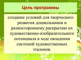 Цель программы
создание условий для творческого
развития дошкольников и
разностороннему раскрытию их
художественно-изобразительного
потенциала в ходе овладения
системой художественных
эталонов.
 