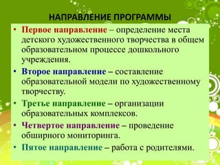 НАПРАВЛЕНИЕ ПРОГРАММЫ
• Первое направление – определение места
детского художественного творчества в общем
образовательном процессе дошкольного
учреждения.
• Второе направление – составление
образовательной модели по художественному
творчеству.
• Третье направление – организации
образовательных комплексов.
• Четвертое направление – проведение
обширного мониторинга.
• Пятое направление – работа с родителями.
 