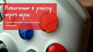Вовлечение в работу
через игры
Online обучение через игровые
механики
 